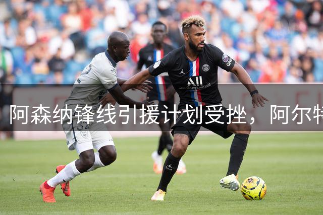 阿森纳锋线引援计划受挫，阿尔特塔紧急调整转会策略