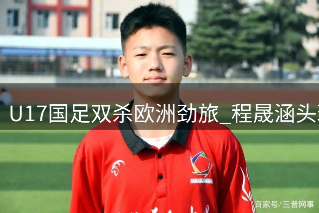 U17国足双杀欧洲劲旅 程晟涵头球建功助队提前晋级